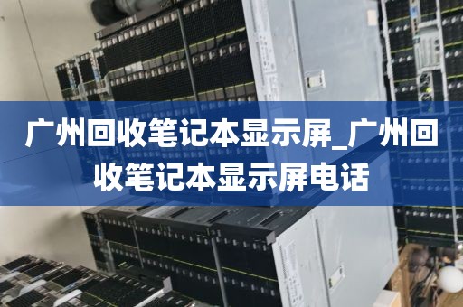 广州回收笔记本显示屏_广州回收笔记本显示屏电话