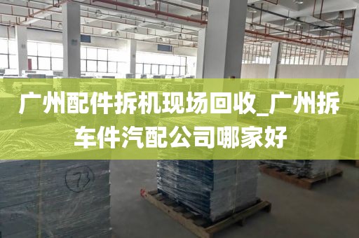 广州配件拆机现场回收_广州拆车件汽配公司哪家好