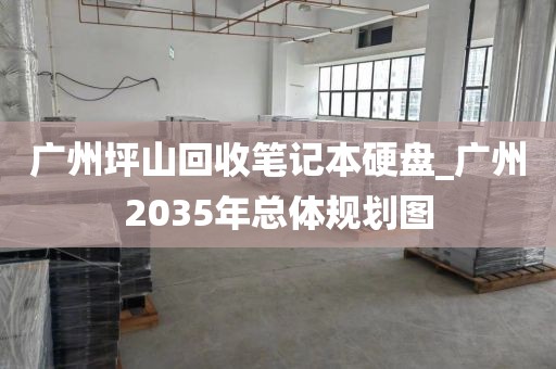 广州坪山回收笔记本硬盘_广州2035年总体规划图