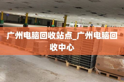广州电脑回收站点_广州电脑回收中心