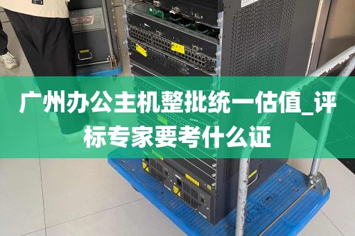 广州办公主机整批统一估值_评标专家要考什么证